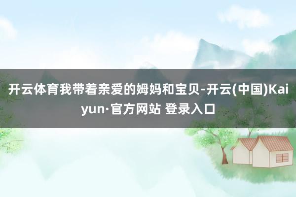 开云体育我带着亲爱的姆妈和宝贝-开云(中国)Kaiyun·官方网站 登录入口