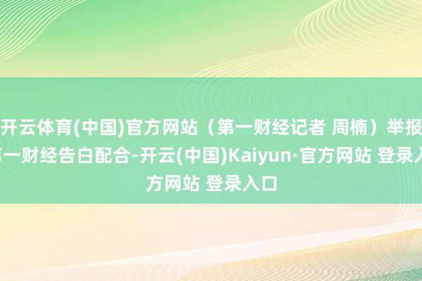 开云体育(中国)官方网站（第一财经记者 周楠）举报  第一财经告白配合-开云(中国)Kaiyun·官方网站 登录入口
