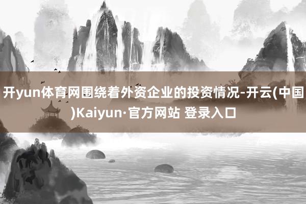 开yun体育网　　围绕着外资企业的投资情况-开云(中国)Kaiyun·官方网站 登录入口