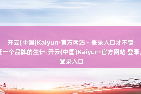 开云(中国)Kaiyun·官方网站 - 登录入口才不错保证一个品牌的生计-开云(中国)Kaiyun·官方网站 登录入口