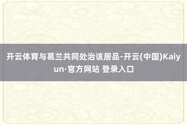 开云体育与葛兰共同处治该居品-开云(中国)Kaiyun·官方网站 登录入口