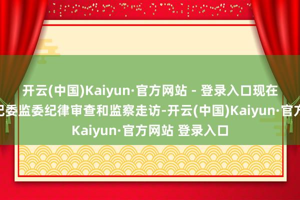 开云(中国)Kaiyun·官方网站 - 登录入口现在正接纳湖北省纪委监委纪律审查和监察走访-开云(中国)Kaiyun·官方网站 登录入口