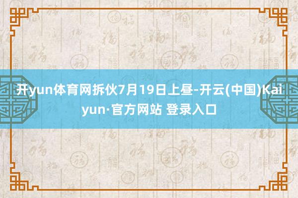 开yun体育网　　拆伙7月19日上昼-开云(中国)Kaiyun·官方网站 登录入口