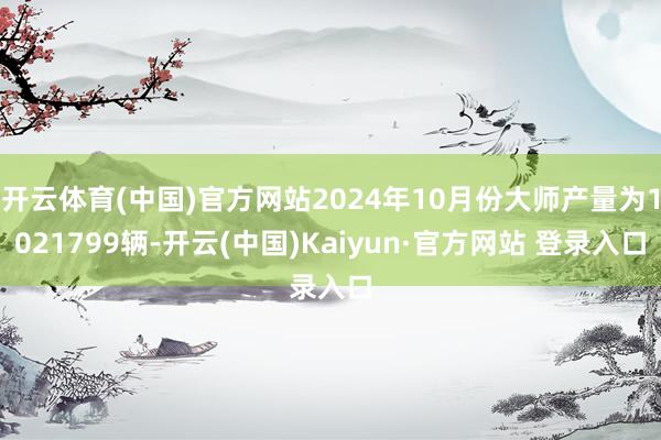 开云体育(中国)官方网站2024年10月份大师产量为1021799辆-开云(中国)Kaiyun·官方网站 登录入口