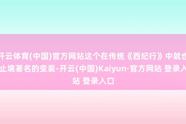 开云体育(中国)官方网站这个在传统《西纪行》中就也曾止境著名的变装-开云(中国)Kaiyun·官方网站 登录入口