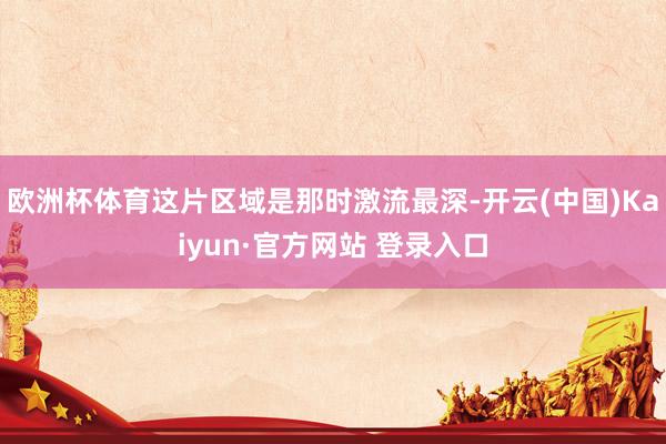 欧洲杯体育这片区域是那时激流最深-开云(中国)Kaiyun·官方网站 登录入口
