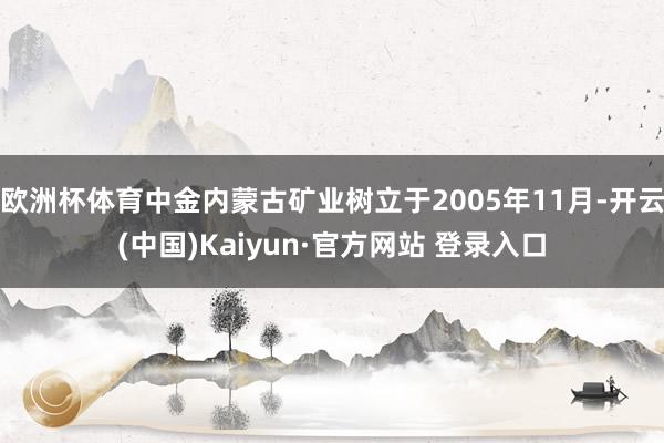欧洲杯体育中金内蒙古矿业树立于2005年11月-开云(中国)Kaiyun·官方网站 登录入口