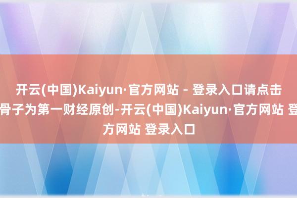 开云(中国)Kaiyun·官方网站 - 登录入口请点击这里此骨子为第一财经原创-开云(中国)Kaiyun·官方网站 登录入口