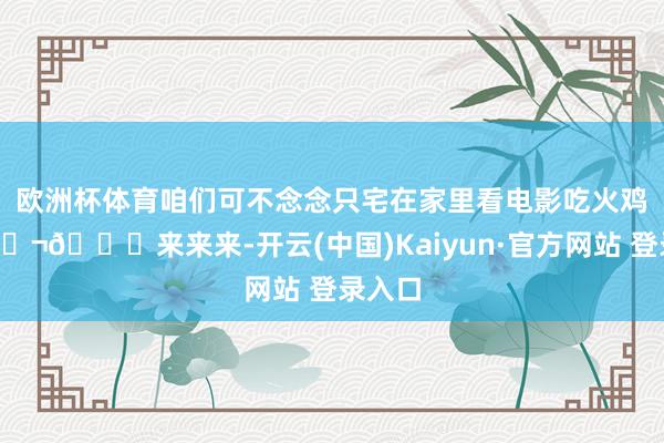 欧洲杯体育咱们可不念念只宅在家里看电影吃火鸡！🎬🍗来来来-开云(中国)Kaiyun·官方网站 登录入口