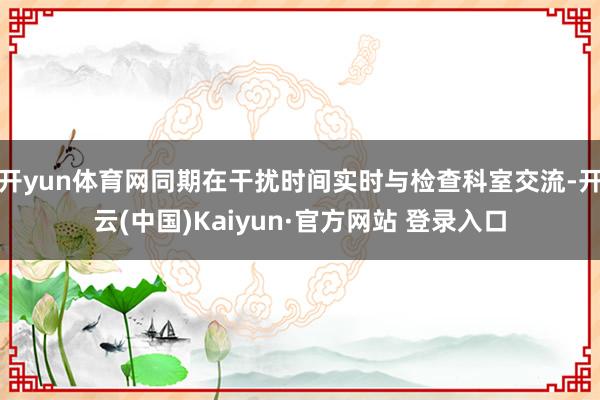 开yun体育网同期在干扰时间实时与检查科室交流-开云(中国)Kaiyun·官方网站 登录入口