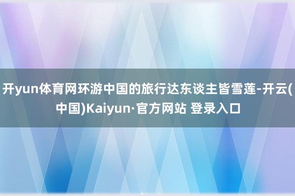 开yun体育网环游中国的旅行达东谈主皆雪莲-开云(中国)Kaiyun·官方网站 登录入口