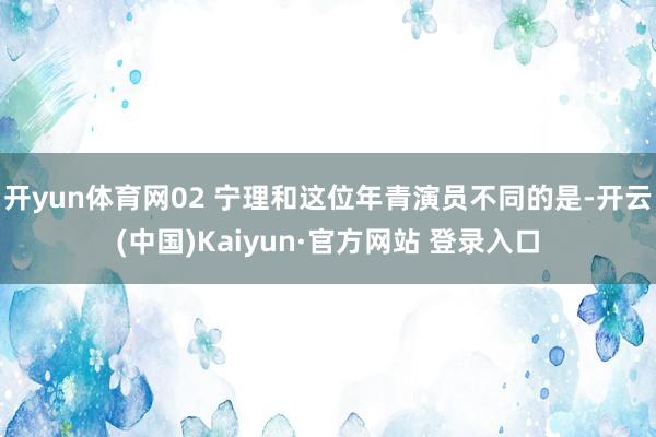 开yun体育网02 宁理和这位年青演员不同的是-开云(中国)Kaiyun·官方网站 登录入口