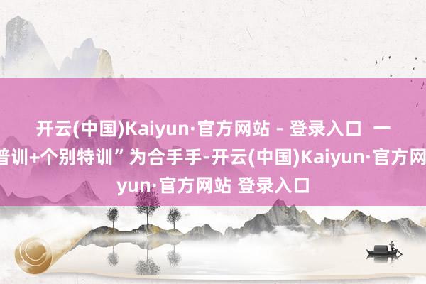 开云(中国)Kaiyun·官方网站 - 登录入口  一所以“全员普训+个别特训”为合手手-开云(中国)Kaiyun·官方网站 登录入口