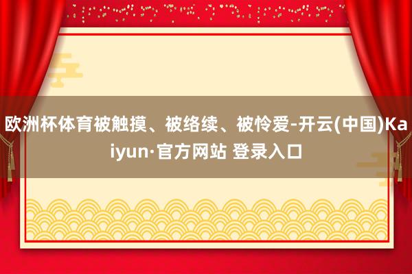 欧洲杯体育被触摸、被络续、被怜爱-开云(中国)Kaiyun·官方网站 登录入口