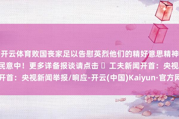 开云体育败国丧家足以告慰英烈他们的精好意思精神恒久记起在亿万东谈主民意中！更多详备报谈请点击 ➤工夫新闻开首：央视新闻举报/响应-开云(中国)Kaiyun·官方网站 登录入口