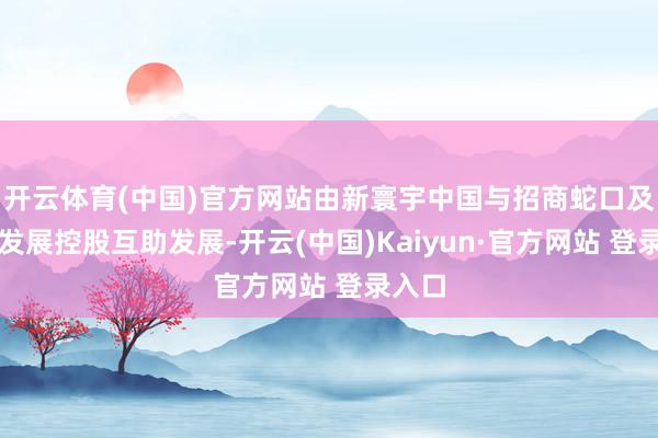 开云体育(中国)官方网站由新寰宇中国与招商蛇口及保利发展控股互助发展-开云(中国)Kaiyun·官方网站 登录入口