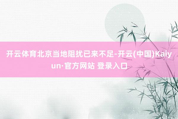 开云体育北京当地阻扰已来不足-开云(中国)Kaiyun·官方网站 登录入口