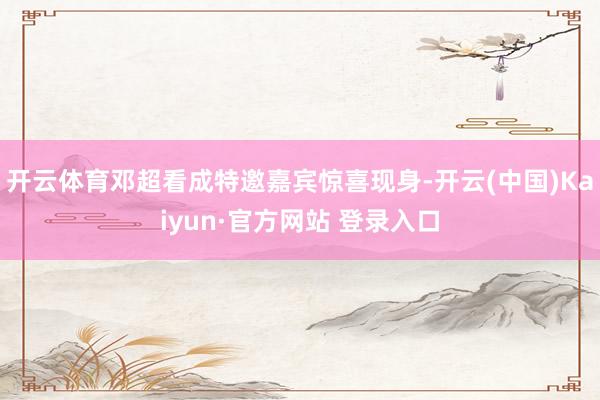 开云体育邓超看成特邀嘉宾惊喜现身-开云(中国)Kaiyun·官方网站 登录入口