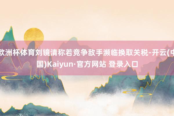 欧洲杯体育刘镜清称若竞争敌手濒临换取关税-开云(中国)Kaiyun·官方网站 登录入口