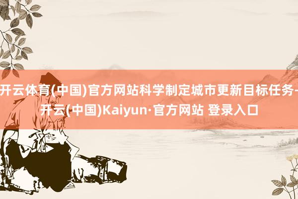 开云体育(中国)官方网站科学制定城市更新目标任务-开云(中国)Kaiyun·官方网站 登录入口
