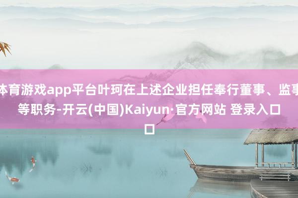 体育游戏app平台叶珂在上述企业担任奉行董事、监事等职务-开云(中国)Kaiyun·官方网站 登录入口