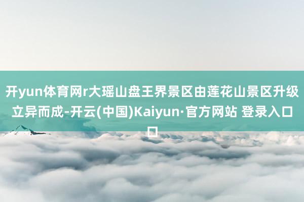 开yun体育网r　　大瑶山盘王界景区由莲花山景区升级立异而成-开云(中国)Kaiyun·官方网站 登录入口