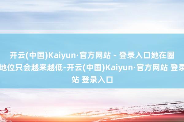开云(中国)Kaiyun·官方网站 - 登录入口她在圈内的地位只会越来越低-开云(中国)Kaiyun·官方网站 登录入口