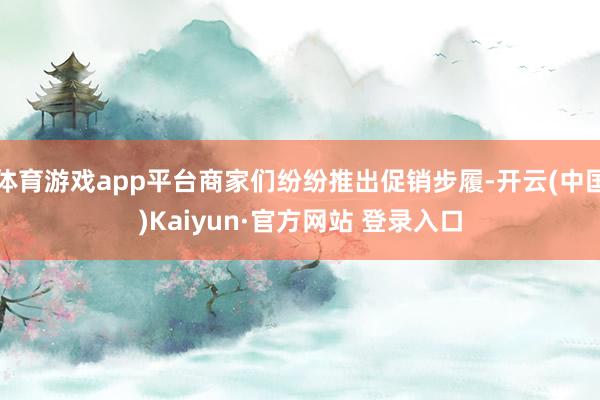 体育游戏app平台商家们纷纷推出促销步履-开云(中国)Kaiyun·官方网站 登录入口