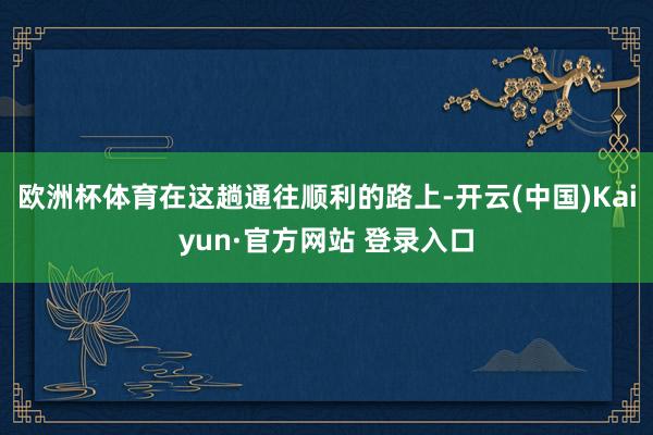 欧洲杯体育在这趟通往顺利的路上-开云(中国)Kaiyun·官方网站 登录入口