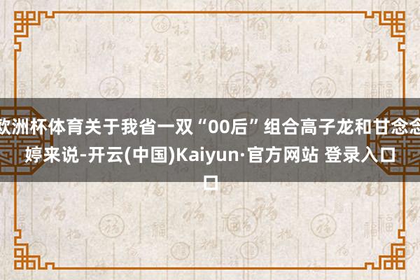 欧洲杯体育关于我省一双“00后”组合高子龙和甘念念婷来说-开云(中国)Kaiyun·官方网站 登录入口