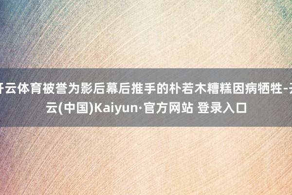 开云体育被誉为影后幕后推手的朴若木糟糕因病牺牲-开云(中国)Kaiyun·官方网站 登录入口