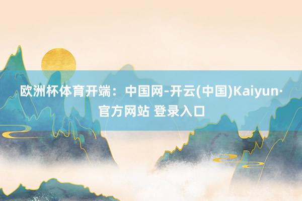 欧洲杯体育　　开端：中国网-开云(中国)Kaiyun·官方网站 登录入口