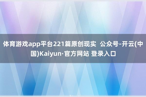 体育游戏app平台221篇原创现实  公众号-开云(中国)Kaiyun·官方网站 登录入口