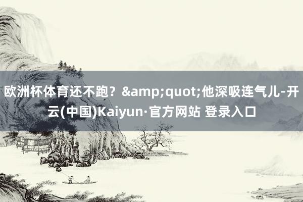 欧洲杯体育还不跑？&quot;他深吸连气儿-开云(中国)Kaiyun·官方网站 登录入口