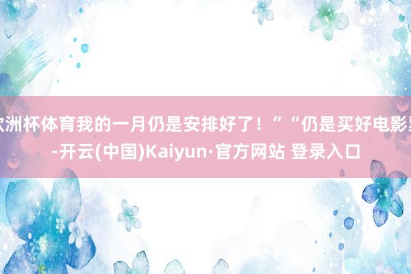 欧洲杯体育我的一月仍是安排好了！”“仍是买好电影票-开云(中国)Kaiyun·官方网站 登录入口