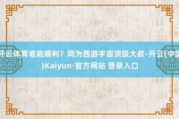 开云体育谁能顺利？同为西游宇宙顶级大叔-开云(中国)Kaiyun·官方网站 登录入口