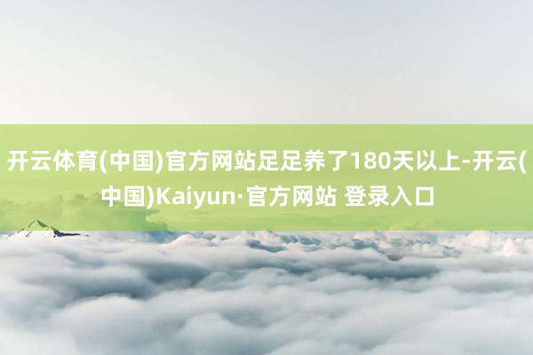 开云体育(中国)官方网站足足养了180天以上-开云(中国)Kaiyun·官方网站 登录入口