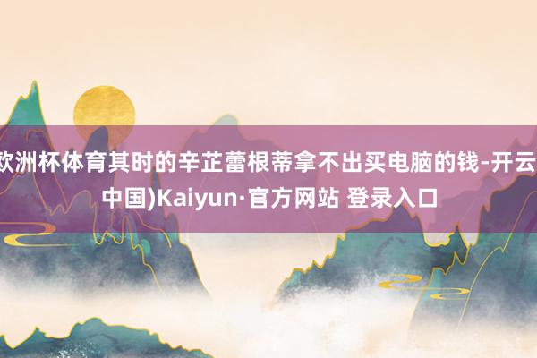 欧洲杯体育其时的辛芷蕾根蒂拿不出买电脑的钱-开云(中国)Kaiyun·官方网站 登录入口