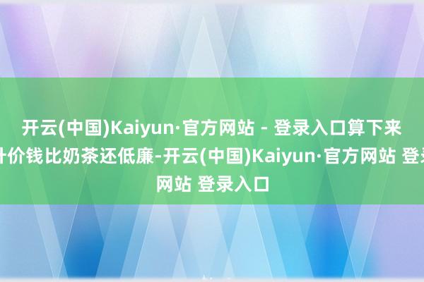 开云(中国)Kaiyun·官方网站 - 登录入口算下来每毫升价钱比奶茶还低廉-开云(中国)Kaiyun·官方网站 登录入口