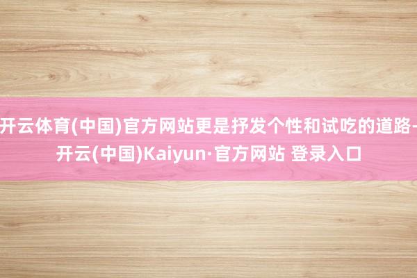 开云体育(中国)官方网站更是抒发个性和试吃的道路-开云(中国)Kaiyun·官方网站 登录入口