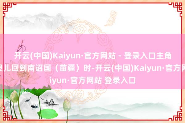 开云(中国)Kaiyun·官方网站 - 登录入口主角李纵脱和赵灵儿回到南诏国（苗疆）时-开云(中国)Kaiyun·官方网站 登录入口