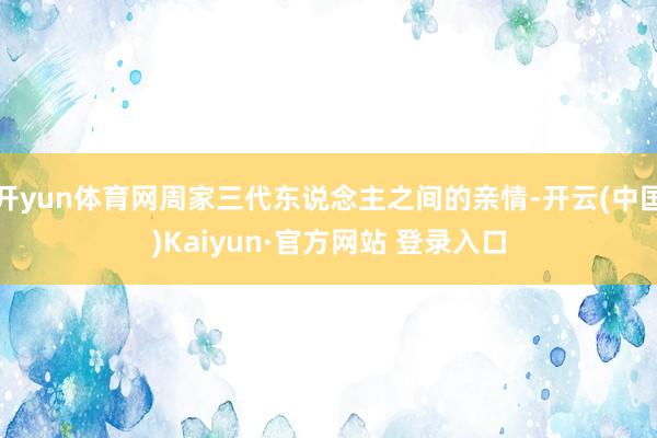 开yun体育网周家三代东说念主之间的亲情-开云(中国)Kaiyun·官方网站 登录入口