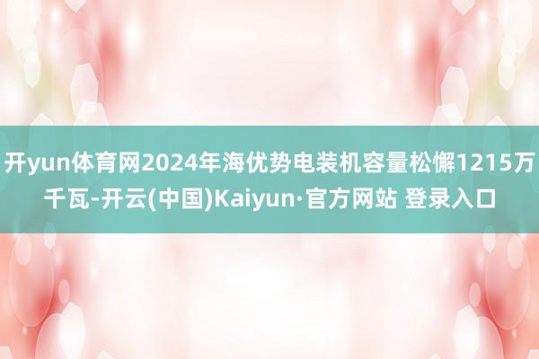 开yun体育网2024年海优势电装机容量松懈1215万千瓦-开云(中国)Kaiyun·官方网站 登录入口