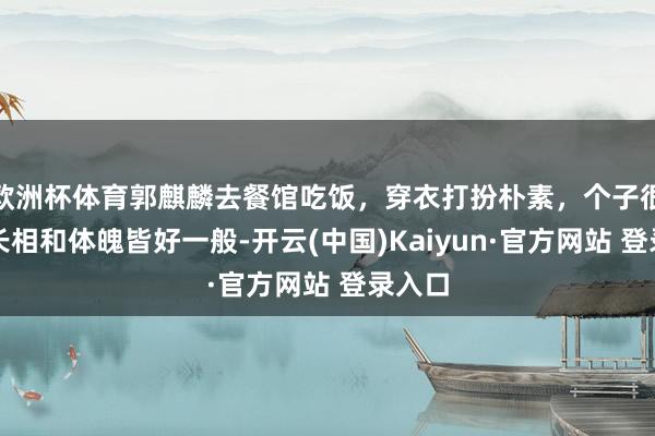 欧洲杯体育郭麒麟去餐馆吃饭，穿衣打扮朴素，个子很矮，长相和体魄皆好一般-开云(中国)Kaiyun·官方网站 登录入口