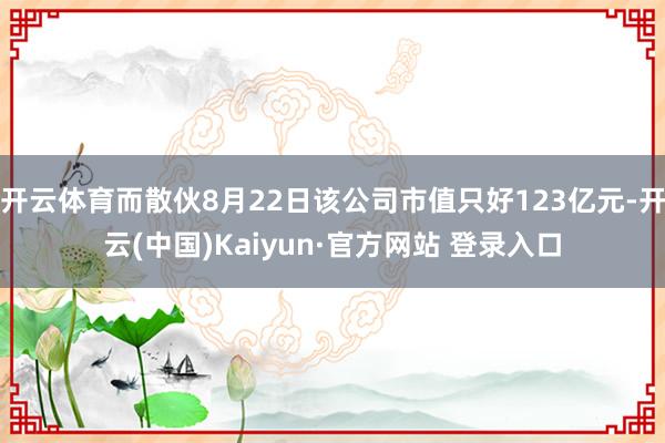 开云体育而散伙8月22日该公司市值只好123亿元-开云(中国)Kaiyun·官方网站 登录入口