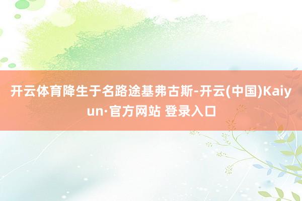 开云体育降生于名路途基弗古斯-开云(中国)Kaiyun·官方网站 登录入口