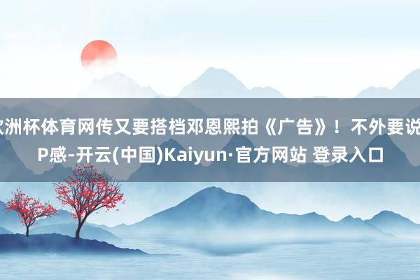 欧洲杯体育网传又要搭档邓恩熙拍《广告》！不外要说CP感-开云(中国)Kaiyun·官方网站 登录入口