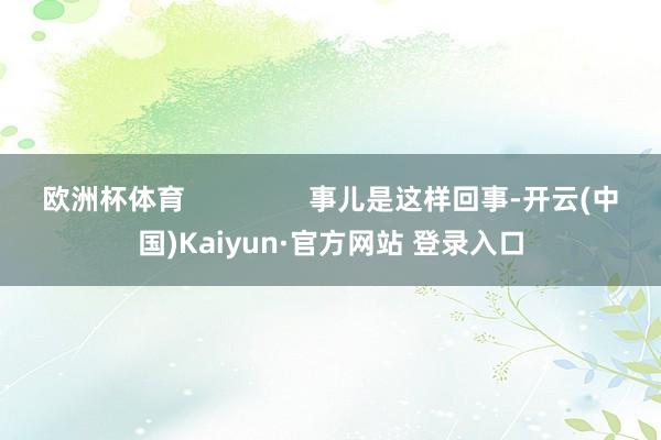 欧洲杯体育                事儿是这样回事-开云(中国)Kaiyun·官方网站 登录入口