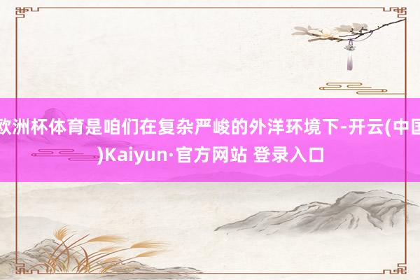 欧洲杯体育是咱们在复杂严峻的外洋环境下-开云(中国)Kaiyun·官方网站 登录入口