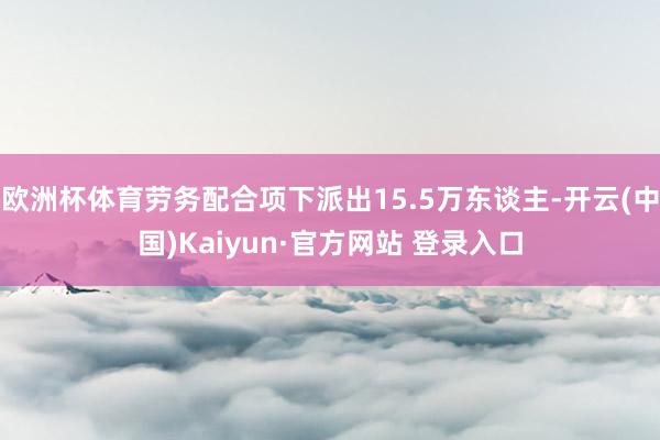 欧洲杯体育劳务配合项下派出15.5万东谈主-开云(中国)Kaiyun·官方网站 登录入口